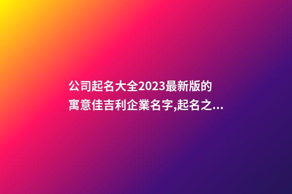 公司起名大全2023最新版的 寓意佳吉利企業名字,起名之家